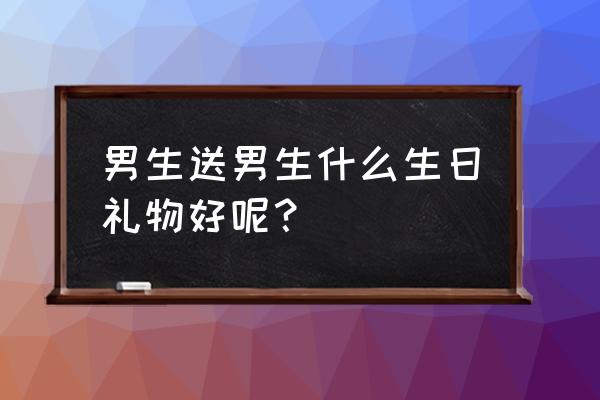 生日送什么给男生好呢 男生送男生什么生日礼物好呢？