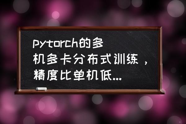 batch训练方法 pytorch的多机多卡分布式训练，精度比单机低，会是什么原因造成的？