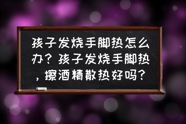 宝宝有点发烧怎么快速解决 孩子发烧手脚热怎么办？孩子发烧手脚热，擦酒精散热好吗？