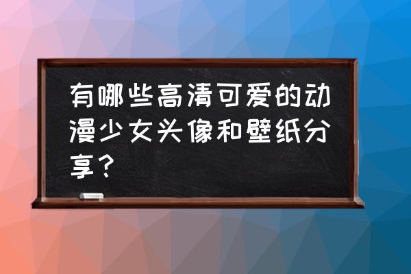 动漫人物卡哇伊的头像怎么画 有哪些高清可爱的动漫少女头像和壁纸分享？