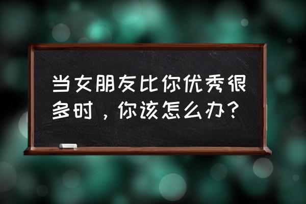 女朋友比自己强势怎么办 当女朋友比你优秀很多时，你该怎么办？