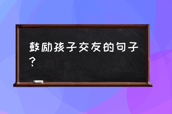 关于交友的忠告 鼓励孩子交友的句子？