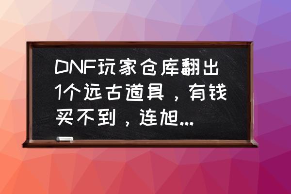 dnf最新版本仓库怎么开 DNF玩家仓库翻出1个远古道具，有钱买不到，连旭旭宝宝都想要，你用过吗？