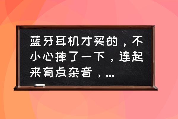 刚买的蓝牙耳机坏了 蓝牙耳机才买的，不小心摔了一下，连起来有点杂音，滋滋滋的，怎么办？