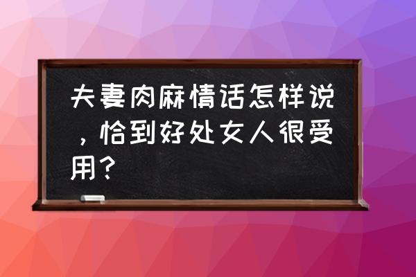 女人对男人说什么情话最好 夫妻肉麻情话怎样说，恰到好处女人很受用？