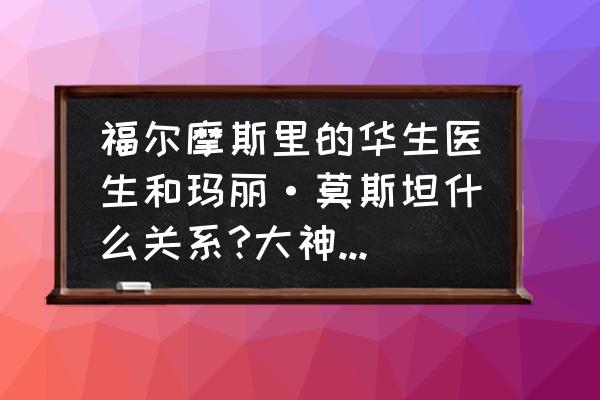 玛丽医生攻略 福尔摩斯里的华生医生和玛丽·莫斯坦什么关系?大神们帮帮忙？