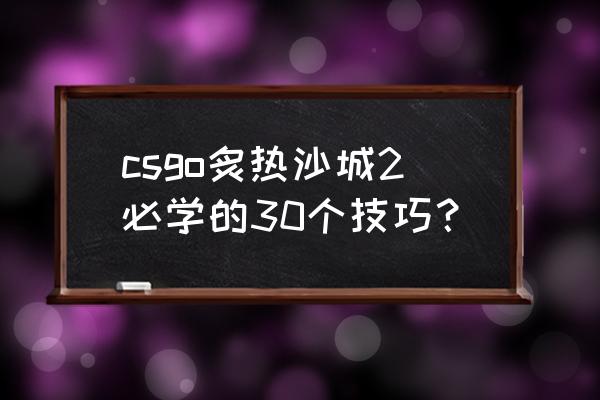 csgo游戏技巧经验 csgo炙热沙城2必学的30个技巧？