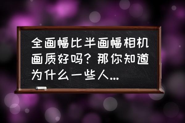 全卡与半卡的区别 全画幅比半画幅相机画质好吗？那你知道为什么一些人不用全画幅而用半画幅相机吗？