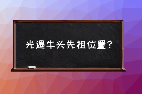 光遇先祖任务所有位置 光遇牛头先祖位置？