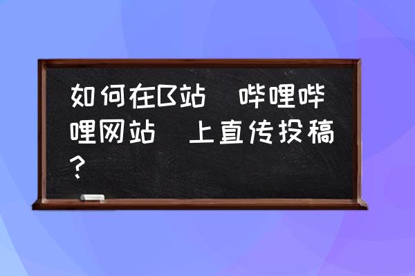 b站怎么编辑自己的投稿 如何在B站（哔哩哔哩网站）上直传投稿？