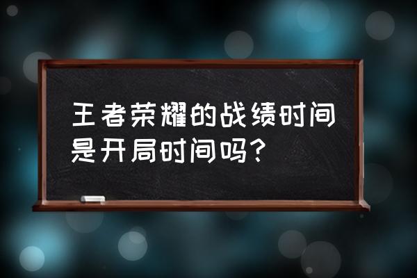 王者开局游戏记录咋找 王者荣耀的战绩时间是开局时间吗？