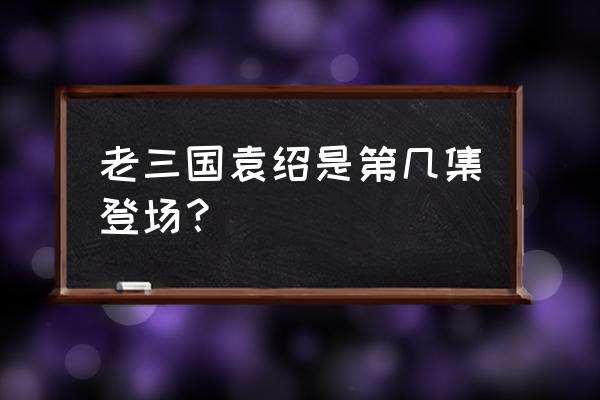 洪宇宙袁绍和周瑜是同一个人吗 老三国袁绍是第几集登场？