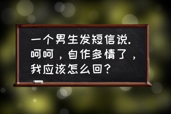 女生说自作多情高情商回复 一个男生发短信说.呵呵，自作多情了，我应该怎么回？