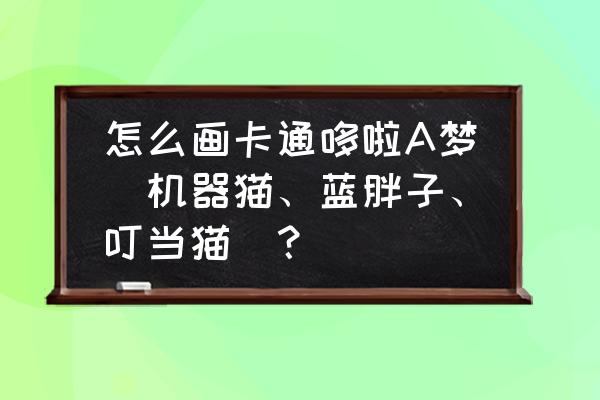 怎么画哆啦a梦的背面 怎么画卡通哆啦A梦（机器猫、蓝胖子、叮当猫）？