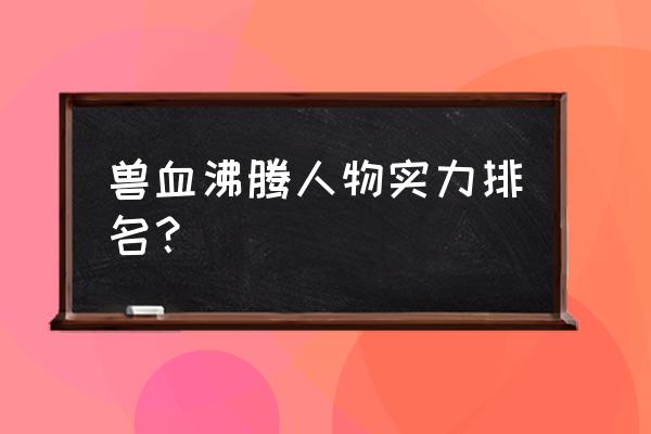 兽血沸腾的技能买了怎么练不起 兽血沸腾人物实力排名？