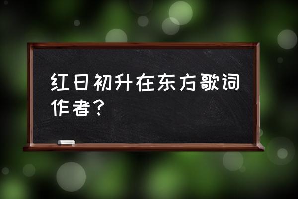 红日升在东方歌词原版 红日初升在东方歌词作者？