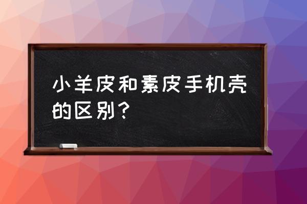 手机壳手感差怎么办 小羊皮和素皮手机壳的区别？