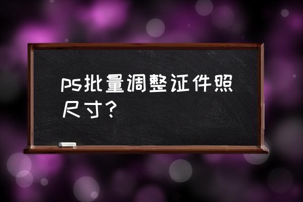 免费修改证件照像素和大小 ps批量调整证件照尺寸？