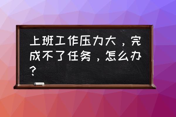 感觉工作压力好大怎么办 上班工作压力大，完成不了任务，怎么办？