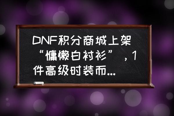 dnf白萝卜怎么得 DNF积分商城上架“慵懒白衬衫”，1件高级时装而已，凭什么价值700积分？很好看吗？