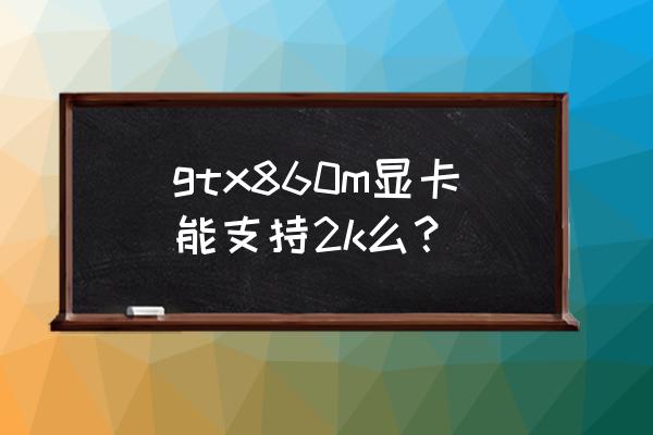 独立显卡gtx860m现在用怎么样 gtx860m显卡能支持2k么？