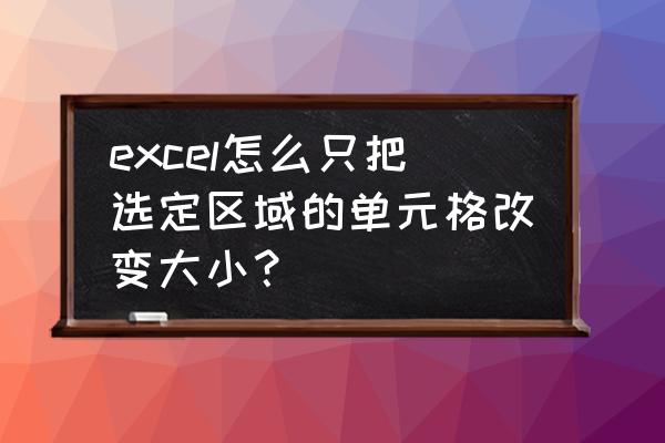 怎么调整单独一个表格大小 excel怎么只把选定区域的单元格改变大小？