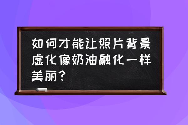 怎样才能把照片中的背景虚化修掉 如何才能让照片背景虚化像奶油融化一样美丽？