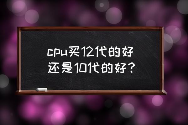 12代处理器如何选 cpu买12代的好还是10代的好？