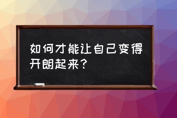 怎么才能让自己变得非常会说话 如何才能让自己变得开朗起来？