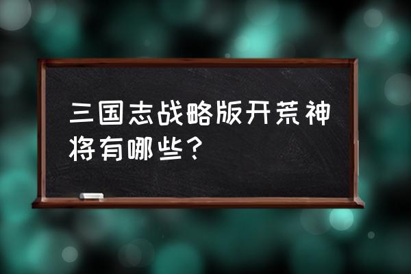 三国志战略版新手开荒必备教程 三国志战略版开荒神将有哪些？