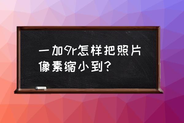 一加9r拍照怎么一直照片优化中 一加9r怎样把照片像素缩小到？