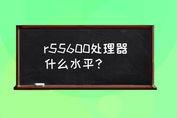 电脑处理器怎么选核心线程 r55600处理器什么水平？