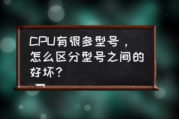 cpu怎么分辨好坏 CPU有很多型号，怎么区分型号之间的好坏？