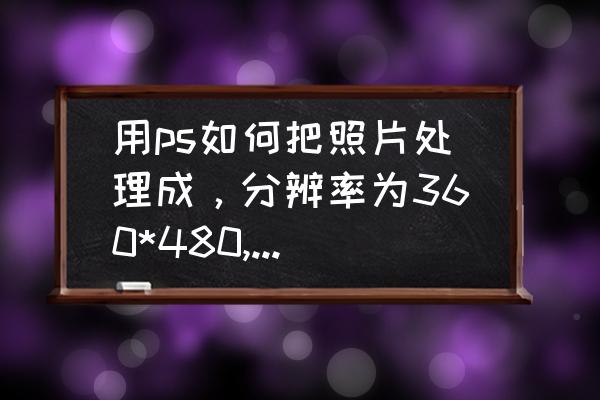 ps制作360全景照片 用ps如何把照片处理成，分辨率为360*480,大小不超过100kb？