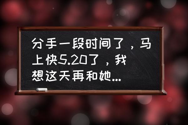 想约女朋友出来怎么和她说 分手一段时间了，马上快5.20了，我想这天再和她表白一次，该怎么做怎么说？