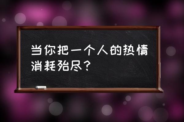 感情是怎样被一点点消耗殆尽 当你把一个人的热情消耗殆尽？