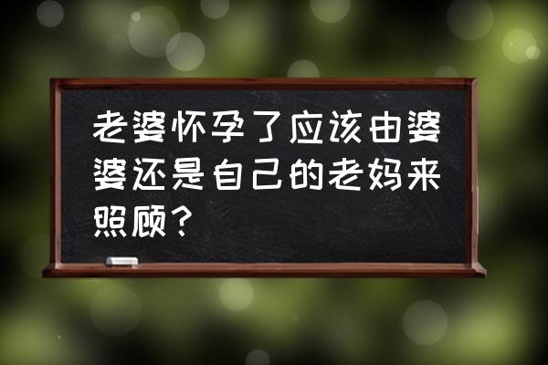 怀孕一个人应该吃什么 老婆怀孕了应该由婆婆还是自己的老妈来照顾？