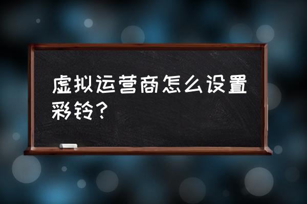 中国移动的彩铃怎么设置铃声 虚拟运营商怎么设置彩铃？