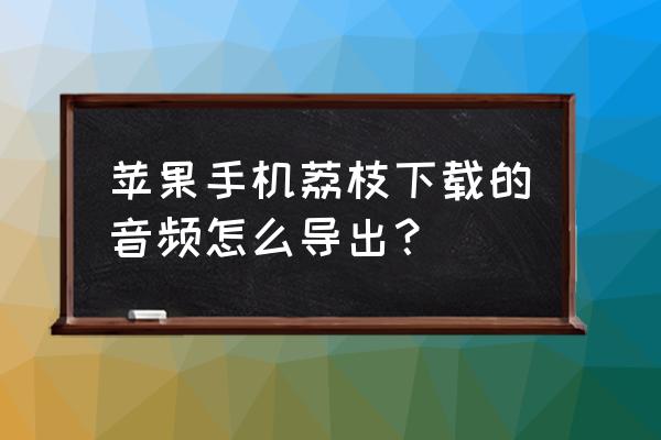 荔枝app的音频可以加入到公众号吗 苹果手机荔枝下载的音频怎么导出？