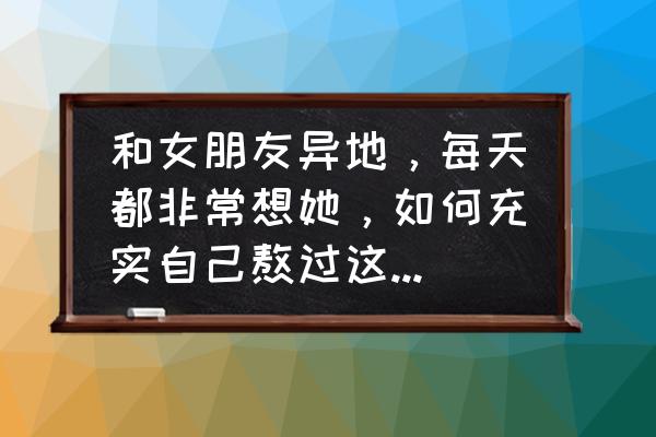 异地维持感情的方法 和女朋友异地，每天都非常想她，如何充实自己熬过这段日子，维持感情？