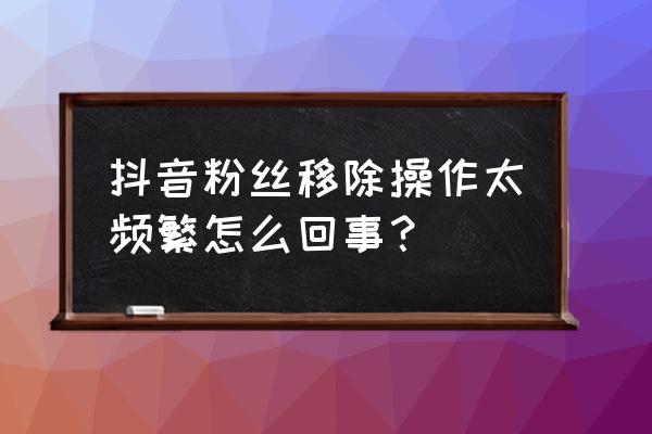 怎么一下删除抖音所有粉丝 抖音粉丝移除操作太频繁怎么回事？