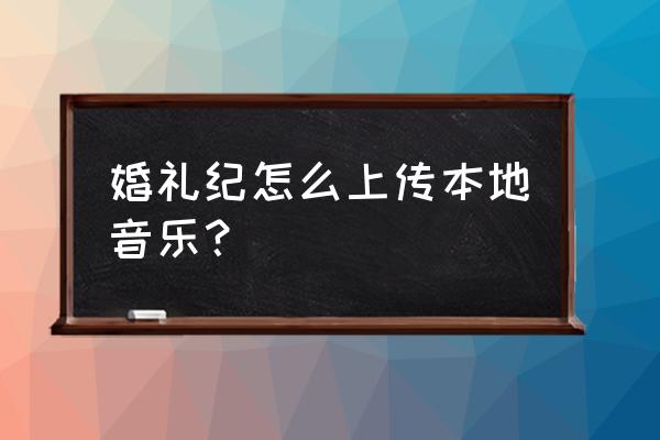 婚礼背景音乐可以自己选么 婚礼纪怎么上传本地音乐？