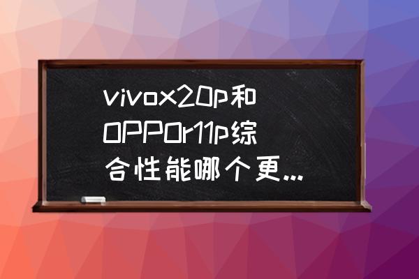 vivox20oppor11哪个更好 vivox20p和OPPOr11p综合性能哪个更好一点？