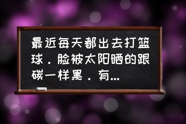 晒黑的脸部皮肤怎么能快速变白 最近每天都出去打篮球。脸被太阳晒的跟碳一样黑。有什么办法可以让我变白。实际点的？