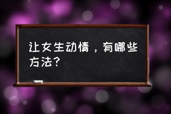 男生怎样讨女孩子喜欢 让女生动情，有哪些方法？