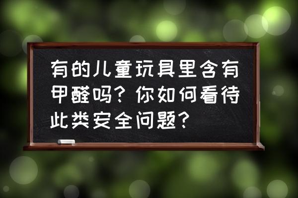 儿童最安全玩具 有的儿童玩具里含有甲醛吗？你如何看待此类安全问题？