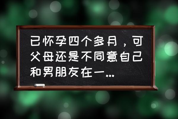 怀孕女朋友不愿意结婚怎么办 已怀孕四个多月，可父母还是不同意自己和男朋友在一起，那么该不该堕胎呢？