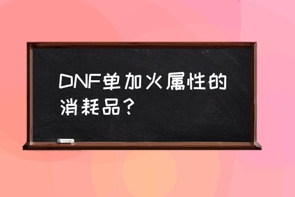 dnf加百利什么值得买 DNF单加火属性的消耗品？