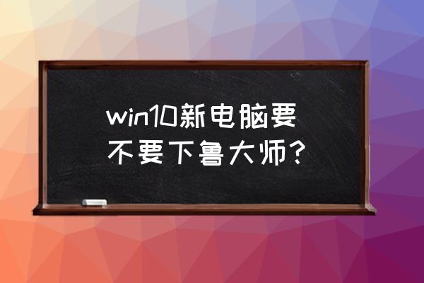 鲁大师旧版和新版哪个好 win10新电脑要不要下鲁大师？