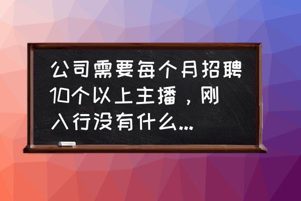 没有经验怎么应聘主播 公司需要每个月招聘10个以上主播，刚入行没有什么经验，没有资源，该从什么渠道找呢？